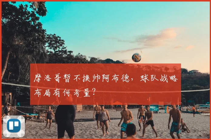 摩洛哥暂不换帅阿布德，球队战略布局有何考量？