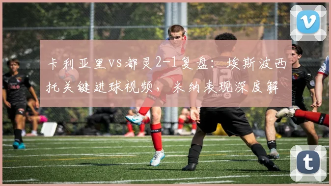 卡利亚里vs都灵2-1复盘：埃斯波西托关键进球视频，米纳表现深度解析