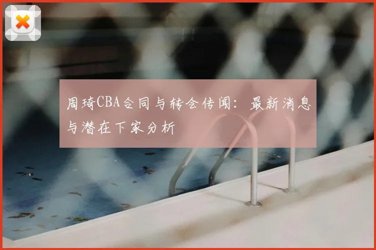 周琦CBA合同与转会传闻：最新消息与潜在下家分析