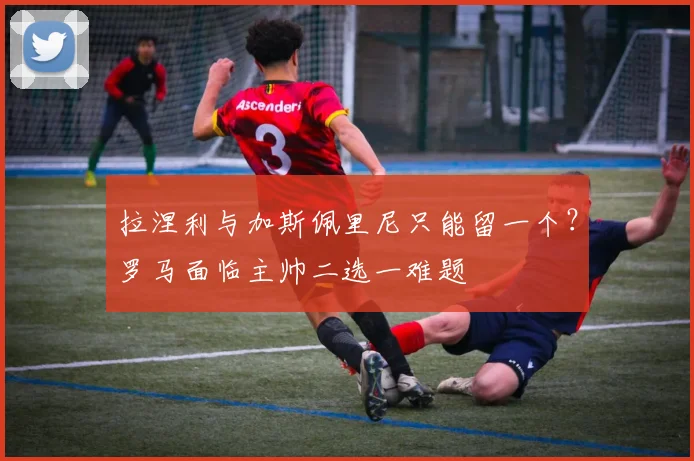 拉涅利与加斯佩里尼只能留一个？罗马面临主帅二选一难题