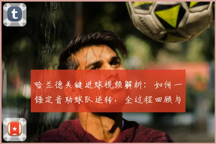 哈兰德关键进球视频解析：如何一锤定音助球队逆转，全过程回顾与数据分析