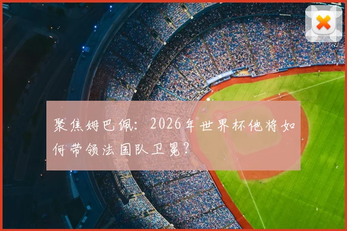 聚焦姆巴佩：2026年世界杯他将如何带领法国队卫冕？