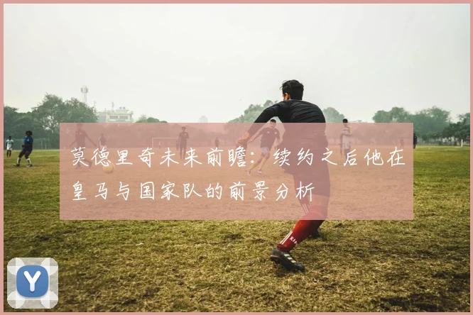 莫德里奇未来前瞻：续约之后他在皇马与国家队的前景分析