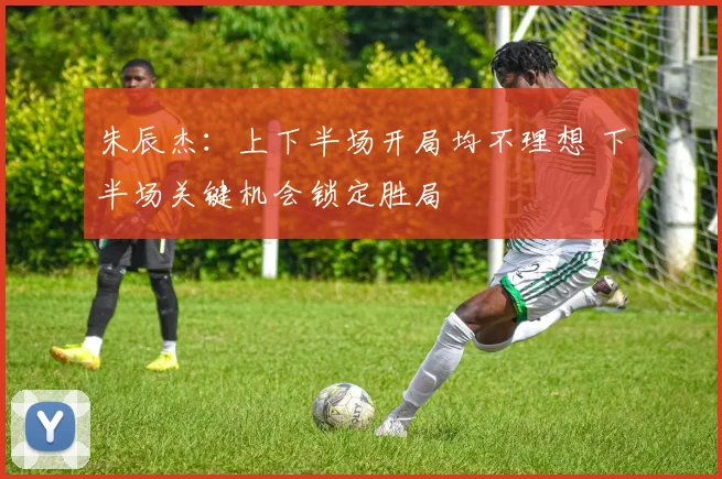 朱辰杰：上下半场开局均不理想 下半场关键机会锁定胜局