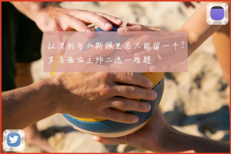 拉涅利与加斯佩里尼只能留一个？罗马面临主帅二选一难题