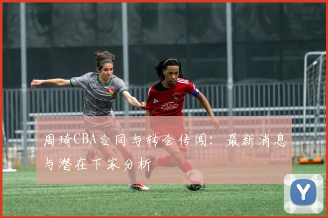 周琦CBA合同与转会传闻：最新消息与潜在下家分析