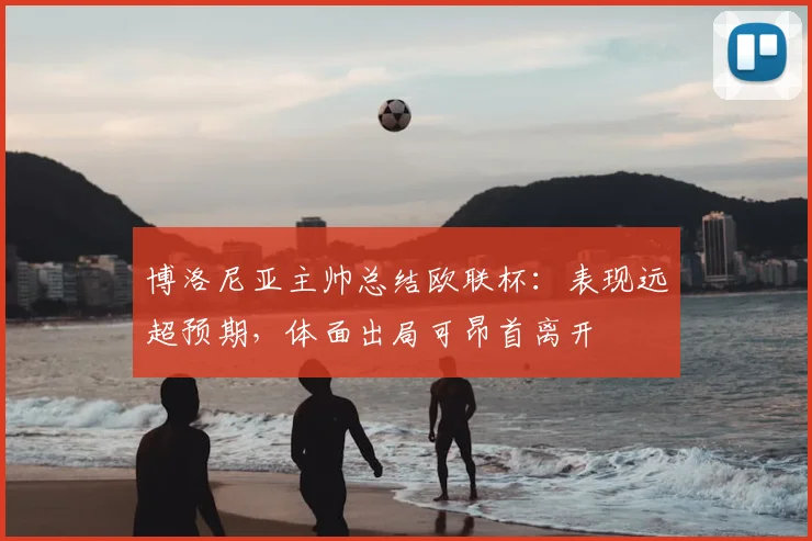 博洛尼亚主帅总结欧联杯：表现远超预期，体面出局可昂首离开