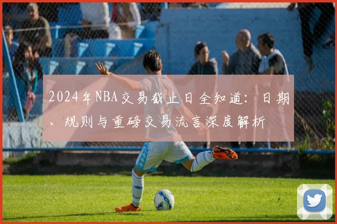 2024年NBA交易截止日全知道：日期、规则与重磅交易流言深度解析